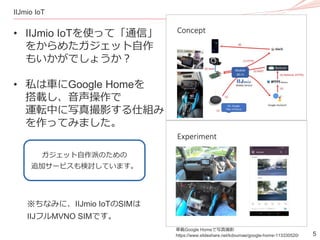 5
IIJmio IoT
• IIJmio IoTを使って「通信」
をからめたガジェット自作
もいかがでしょうか？
• 私は車にGoogle Homeを
搭載し、音声操作で
運転中に写真撮影する仕組み
を作ってみました。
車載Google Homeで写真撮影
https://www.slideshare.net/kdoumae/google-home-113330520/
ガジェット自作派のための
追加サービスも検討しています。
※ちなみに、IIJmio IoTのSIMは
IIJフルMVNO SIMです。
 