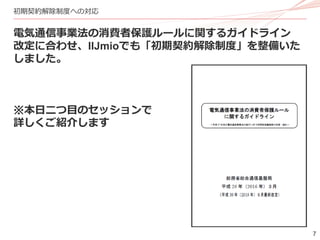 7
初期契約解除制度への対応
電気通信事業法の消費者保護ルールに関するガイドライン
改定に合わせ、IIJmioでも「初期契約解除制度」を整備いた
しました。
※本日二つ目のセッションで
詳しくご紹介します
 
