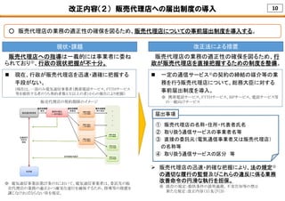10改正内容（２） 販売代理店への届出制度の導入
○ 販売代理店の業務の適正性の確保を図るため、販売代理店についての事前届出制度を導入する。
販売代理店の契約関係のイメージ
① 販売代理店の名称・住所・代表者氏名
② 取り扱う通信サービスの事業者名等
③ 直接の委託元（電気通信事業者又は販売代理店）
の名称等
④ 取り扱う通信サービスの区分 等
届出事項
現状・課題 改正法による措置
 現在、行政が販売代理店を迅速・適確に把握する
手段がない。
(現在は、一部のみ電気通信事業者（携帯電話サービス、FTTHサービス
等を提供する者のうち契約者数１万以上の者）からの報告により把握）
 一定の通信サービス※の契約の締結の媒介等の業
務を行う販売代理店について、総務大臣に対する
事前届出制度を導入。
※ 携帯電話サービス、FTTHサービス、ISPサービス、電話サービス等
の一般向けサービス
販売代理店への指導は一義的には事業者に委ね
られており※、行政の現状把握が不十分。
販売代理店の業務の適正性の確保を図るため、行
政が販売代理店を直接把握するための制度を整備。
 販売代理店の迅速・的確な把握により、法の規定※
の適切な履行の監督及びこれらの違反に係る業務
改善命令の円滑な執行を担保。
※ 既存の規定：提供条件の説明義務、不実告知等の禁止
新たな規定：改正内容（１）及び（３）
※ 電気通信事業法第27条の3において、電気通信事業者は、委託先の販
売代理店の業務の適正かつ確実な遂行を確保するため、指導等の措置を
講じなければならない旨を規定。
 