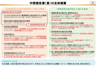 14中間報告書（案）の全体概要
「利用者料金その他の提供条件」に関する事項 「事業者間の競争条件」に関する事項
今後検討する事項
5Gの進展、eSIMの普及等が見込まれる中で、将来生じることが想定される課題について、中間取りまとめ後、検討を深める
① 接続料算定の適正性・透明性の向上
2019年度に届出される接続料から、「将来原価方式」による算定を実
施（制度整備のため、有識者による検討を開始）
2018年度末に届出される接続料から、審議会へインカメラでの算定根
拠の報告を実施
② ネットワーク利用の同等性確保に向けた検証
ＭＮＯのサブブランドやグループ内MVNOとの同等性の確保のため、
接続料等と利用者料金との比較検証の実施に向け、検証範囲や方法
等について詳細な検討を早急に準備
③ 音声卸料金の適正性の確保
音声卸料金の水準の適正性を確認するため、音声卸料金と実質的な
利用者料金との比較検証を実施
④ セルラーLPWAの提供
MVNOによるセルラーLPWAサービスの提供を確保する方策につい
て、中間取りまとめ後、引き続き検討
⑤ MNOによるネットワーク提供に係るインセンティブ付与
周波数割当てに係る審査、電波の利用状況調査において、ネットワー
クが多様かつ多数の者に対して提供されたか等評価
⑥ 第二種指定電気通信設備制度の全国BWA事業者への適用
全国BWA事業者（UQ, WCP）の設備を速やかに指定することにより、
当該事業者のネットワークの提供条件を適正化
① シンプルで分かりやすい携帯電話に係る料金プランの実現
通信料金と端末代金の完全分離、行き過ぎた期間拘束の是正
② 販売代理店の業務の適正性の確保
販売代理店への届出制の導入等
③ 利用者の理解促進
改正法の施行にあわせ、拘束期間における支払総額の目安の提示
が行われるよう、消費者保護ガイドラインを改正
④ 広告の適正化
消費者の誤認を招くような店頭広告表示とならないよう携帯電話事業
者の自主チェックを強化するともに、電気通信サービス向上推進協議
会において自主基準等の見直しを検討
⑤ 中古端末の国内流通の促進
リユースモバイル関連ガイドライン検討会で端末内の利用者情報の消
去など中古端末の適正な取扱いのための民間ガイドラインを作成
（注：3/8公表）
⑥ 利用者料金等のモニタリング
携帯電話事業者の取組や料金その他の提供条件等のモニタリング
を、2019年度に試行的に実施、2020年度から本格的に実施
緊急提⾔に盛り込まれた事項
→ 電気通信事業法改正案
 