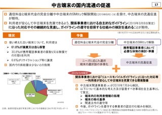 17中古端末の国内流通の促進
 通信料金と端末代金の完全分離や中古端末のSIMロック解除開始（2019年９月） （※）を受け、中古端末の流通促進
が期待。
 利用者が安心して中古端末を売買できるよう、関係事業者における自主的なガイドライン（2019年３月８日策定）
に沿った対応やその継続的な見直し、ガイドラインの遵守を担保する仕組みの検討を進めることが期待。
（※）ＮＴＴドコモは2019年２月に対応開始済み。
出典： 総務省電気通信事業分野における市場検証（2017年度）年次レポート
 使い終えた古い端末について、利用者は
 61.8％が廃棄又は自ら保管
 30.8％が携帯電話事業者の買取り又は無償で
の引取りを利用
 6.6％がリサイクルショップ等に譲渡
 国内での供給量は少ないとの指摘
現状 今後
中古端末のSIMロック解除通信料金と端末代金の完全分離
中古端末の流通促進
ニーズに応じた選択
端末の選択肢の多様化
携帯電話事業者において
必要な体制の検討・準備
 中古端末関連事業者（※）が2018年7月から検討。
 以下について基本的な考え方及び留意すべき事項を自主基準とし
て策定。
 端末内の利用者情報の処理
 端末の格付基準
 関連法令の遵守等
 今後、ガイドラインを遵守する事業者の認定の仕組みを検討。
関係事業者における「リユースモバイルガイドライン」に沿った対応等
→利用者が安心して中古端末を売買できる環境整備
※ リユースモバイル・ジャパン（RMJ）及び携帯端末登録修理協議会（MRR）加盟有志企業から
成る「リユースモバイル関連ガイドライン検討会」
2019/3/8策定
 