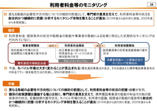 18利用者料金等のモニタリング
 更なる取組の必要性や方向性についての検討の前提として、専門家の意見を交えて、利用者料金等の状況を
総合的かつ継続的に把握・分析するモニタリング体制を整えることが適当（2019年度から試行的に実施、2020年度
から本格実施）。
事業者間関係 利用者料金関係 利用者保護関係
・契約数等の市場の状況
・接続関係の規律等の遵守状況
・改正事業法の遵守状況
・利用者料金・サービスの状況
・端末販売の状況
・説明義務等の利用者保護規律の遵守
状況
電気通信市場検証会議
消費者保護ルール実施状況の
モニタリング定期会合
波及？波及？ 波及？波及？
特化したモニタリングなし
現状
 利用者料金・提供条件の状況や総務省の取組や事業者の取組による効果に特化した定期的なモニタリングは
行われていない。
 今後、モバイル市場は大きく変わることが見込まれる（電気通信事業法の改正、それを踏まえた携帯電話事業者各社
の料金プラン・端末販売方法の見直し、MNOの新規参入）。
 更なる取組の必要性や方向性についての検討の前提として、利用者料金等の状況の把握・分析が有用。
 個別の政策課題を議論する場とは別に、専門家の意見を交えて、携帯電話事業者の取組や料金その他の提
供条件の状況、各種規律の遵守状況、モバイル市場の状況、利用者の認識、総務省の取組の進捗等を総合的
かつ継続的に把握・分析するモニタリング体制を整えることが適当（2019年度から試行的に実施、2020年度から本
格実施）。
今後
 