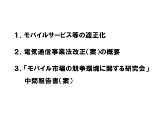 １．モバイルサービス等の適正化
２．電気通信事業法改正（案）の概要
３．「モバイル市場の競争環境に関する研究会」
中間報告書（案）
 
