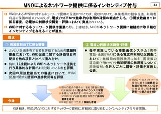 23
 よりよい計画を有する者を評価するための競願時
審査において、MVNO促進に関する評価項目の
配点を他の項目と比べて重み付け。
 特に、L2接続によりMVNOへネットワーク提供を
行う具体的な計画がより充実している者を評価。
 次回の周波数割当ての審査において、MVNO
促進に関する計画の進捗状況等を評価。
MNOによるネットワーク提供に係るインセンティブ付与
 MNOによるMVNOに対するネットワーク提供の促進については、現状において、事業者間の競争促進、利用者
利益の保護の観点のみならず、電波の公平かつ能率的な利用の確保の観点からも、①周波数割当てに
係る審査、②電波の利用状況調査・評価において実施されている。
 MVNOに対するネットワーク提供は重要であり、引き続き、MNOがネットワーク提供に継続的に取り組む
インセンティブを与えることが適当。
 毎年実施している移動通信システム（携帯
電話・全国BWA）に係る電波の利用状況調査に
おいて、無線局の開設状況に加え、周波数の
逼迫度（トラヒック）やMVNO促進の状況等について、
周波数別、免許人ごとに調査・評価を実施し、
公表。
現状
引き続き、MNOがMVNOに対するネットワーク提供に継続的に取り組むようインセンティブ付与を実施。
今後
●個々の配点の重み付けを行う趣旨が適切
に反映されるよう配点のバランスに留意
●多様かつ多数の者へのネットワーク提供、
MVNOに対する機能開放形態など多様な
要素を考慮
●将来計画だけでなく実績も考慮
● MVNO へ の ネ ッ ト ワ ー ク
提供に資する継続的な
取組が行われているか
の 検 証 等 、 引 き 続 き
評価・公表方法を検討
① 周波数割当てに係る審査 ② 電波の利用状況調査・評価
 
