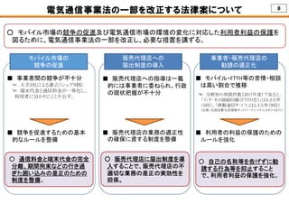 8電気通信事業法の一部を改正する法律案について
○ モバイル市場の競争の促進及び電気通信市場の環境の変化に対応した利用者利益の保護を
図るために、電気通信事業法の一部を改正し、必要な措置を講ずる。
モバイル市場の
競争の促進
■ 事業者間の競争が不十分
☜ 大手3社による寡占（シェア9割）
☜ 端末代金と通信料金が一体化し、
利用者に分かりにくく不公平。
■ 競争を促進するための基本
的なルールを整備
○ 通信料金と端末代金の完全
分離、期間拘束などの行き過
ぎた囲い込みの是正のための
制度を整備。
事業者・販売代理店の
勧誘の適正化
■ モバイル・FTTH等の苦情・相談
は高い割合で推移
■ 利用者の利益の保護のための
ルールを強化
○ 自己の名称等を告げずに勧
誘する行為等を抑止すること
で、利用者利益の保護を強化。
販売代理店への
届出制度の導入
■ 販売代理店への指導は一義
的には事業者に委ねられ、行政
の現状把握が不十分
■ 販売代理店の業務の適正性
の確保に資する制度を整備
○ 販売代理店に届出制度を導
入することで、販売代理店の不
適切な業務の是正の実効性を
担保。
☜ 分野別の相談件数（2017年度）で見ると、
「ｲﾝﾀｰﾈｯﾄ接続回線（FTTH含）」は3.3万件
（３位）、「移動通信ｻｰﾋﾞｽ」は2.4万件（８位）
（出典：全国消費生活情報ネットワークシステム（PIO-NET））
 