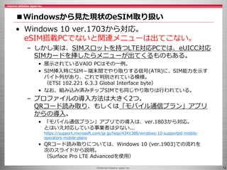 ©Internet Initiative Japan Inc. 12
■Windowsから見た現状のeSIM取り扱い
• Windows 10 ver.1703から対応。
eSIM搭載PCでないと関連メニューは出てこない。
– しかし実は、SIMスロットを持つLTE対応PCでは、eUICC対応
SIMカードを挿したらメニューが出てくるものもある。
• 展示されているVAIO PCはその一例。
• SIM挿入時にSIM－端末間でやり取りする信号(ATR)に、SIM能力を示す
バイト列があり、これで判別されている模様。
（ETSI 102.221 6.3.3 Global Interface byte）
• なお、組み込み済みチップSIMでも同じやり取りは行われている。
– プロファイルの導入方法は大きく2つ。
QRコード読み取り、もしくは「モバイル通信プラン」アプリ
からの導入。
• 「モバイル通信プラン」アプリでの導入は、ver.1803から対応。
とはいえ対応している事業者は少ない...
https://support.microsoft.com/ja-jp/help/4341388/windows-10-supported-mobile-
operators-mobile-plans
• QRコード読み取りについては、Windows 10 (ver.1903)での流れを
次のスライドから説明。
（Surface Pro LTE Advancedを使用）
 