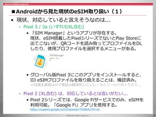©Internet Initiative Japan Inc. 23
■Androidから見た現状のeSIM取り扱い（１）
• 現状、対応していると言えそうなのは...
– Pixel 3 / 3a (いずれもXL含む)
• 「SIM Manager」というアプリが存在する。
現状、eSIM搭載したPixelシリーズでないとPlay Storeに
出てこないが、QRコードを読み取ってプロファイルをDL
したり、使用プロファイルを選択するメニューがある。
• グローバル版Pixel 3にこのアプリをインストールすると、
IIJ eSIMプロファイルを取り扱えることは、確認済み。
※技適未通過なので検証は基地局シミュレータとシールドボックスで...
– Pixel 2 (XL含む) は、対応しているとは言いがたい...
• Pixel 2シリーズでは、Google Fiサービスでのみ、eSIMを
利用可能。「Google Fi」アプリを使用する。
https://support.google.com/fi/answer/7540641?hl=en
 