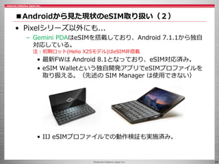 ©Internet Initiative Japan Inc. 24
■Androidから見た現状のeSIM取り扱い（２）
• Pixelシリーズ以外にも...
– Gemini PDAはeSIMを搭載しており、Android 7.1.1から独自
対応している。
注：初期ロット(Helio X25モデル)はeSIM非搭載
• 最新FWは Android 8.1となっており、eSIM対応済み。
• eSIM Walletという独自開発アプリでeSIMプロファイルを
取り扱える。（先述の SIM Manager は使用できない）
• IIJ eSIMプロファイルでの動作検証も実施済み。
 