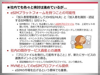©Internet Initiative Japan Inc. 26
■社内でも色々と検討は進めているが...
• eSIMプラットフォームを持つことの可能性
– 「加入者管理装置としてのHSS/HLR」と「加入者を識別・認証
するSIM発行」はセット。
• SIM発行に「モノ」を必要としない eSIMプロファイル では、上記セットの
扱い方を、改めて考え直さなければならない。
• 例えば「自社設計プロファイルを手軽にダウンロードして利用できる」と
考えてみると、プライベートLTEとかローカル
5Gの方にも繋げていけるのではないか。
• 例えば、イベントスタッフのみ利用可能な臨時
プライベートLTE網のプロファイル提供とか、
閉域接続サービス連携で一時的に部外者へ特定
コンテンツのアクセス手段を提供するなど。
• 社内の既存サービス資産との連携
– 「プロファイルを発行して配布すること」が、新たにサービスの
連携ポイントとなり得る。
• 認証機能の1パーツとしてのeSIMプロファイル、という観点も。
• MVNEとしてのeSIMプロファイル提供
– eSIMの市場を広げるという意味でも重要。
 