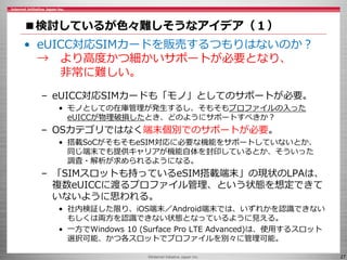 ©Internet Initiative Japan Inc. 27
■検討しているが色々難しそうなアイデア（１）
• eUICC対応SIMカードを販売するつもりはないのか？
→ より高度かつ細かいサポートが必要となり、
非常に難しい。
– eUICC対応SIMカードも「モノ」としてのサポートが必要。
• モノとしての在庫管理が発生するし、そもそもプロファイルの入った
eUICCが物理破損したとき、どのようにサポートすべきか？
– OSカテゴリではなく端末個別でのサポートが必要。
• 搭載SoCがそもそもeSIM対応に必要な機能をサポートしていないとか、
同じ端末でも提供キャリアが機能自体を封印しているとか、そういった
調査・解析が求められるようになる。
– 「SIMスロットも持っているeSIM搭載端末」の現状のLPAは、
複数eUICCに渡るプロファイル管理、という状態を想定できて
いないように思われる。
• 社内検証した限り、iOS端末／Android端末では、いずれかを認識できない
もしくは両方を認識できない状態となっているように見える。
• 一方でWindows 10 (Surface Pro LTE Advanced)は、使用するスロット
選択可能、かつ各スロットでプロファイルを別々に管理可能。
 