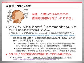 ©Internet Initiative Japan Inc. 30
■余談：5GとeSIM
• とはいえ、SIM allianceが「Recommended 5G SIM
Card」なるものを定義している。
※3GPP Release 15時点での「Recommended」なので内容的には若干古い。
- https://simalliance.org/wp-content/uploads/2018/12/What-is-a-3GPP-R15-5G-SIM-card-20-11-2018-FINAL.pdf
– Transitional SIM / Recommended 5G SIM / Low Power
SIM の3つが定義されている。
• Transitional SIMは5Gネットワークを利用するための最低限実装のみ。
Low Power SIMはいわゆるセルラーIoT向けのサポート要件が並ぶ。
• Recommended SIMは、5G NRセルの在圏情報取得だったり、IMSIを
直接扱わないよう暗号化して扱う「SUCI」サポートなどが求められる。
• 5G NR / 5GC対応のSIM設計もいずれ必要になる。
– SIMカードだけでなく、eSIMプロファイルの再設計も必要となる想定。
（とはいえ接続先MNOから情報開示していただけないと初期検討すら...）
余談、と書いてはみたものの、
直接的な関係はなかったりする 。
 