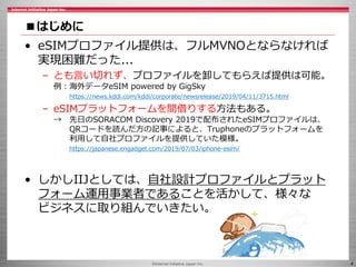 ©Internet Initiative Japan Inc. 4
■はじめに
• eSIMプロファイル提供は、フルMVNOとならなければ
実現困難だった...
– とも言い切れず、プロファイルを卸してもらえば提供は可能。
例：海外データeSIM powered by GigSky
https://news.kddi.com/kddi/corporate/newsrelease/2019/04/11/3715.html
– eSIMプラットフォームを間借りする方法もある。
→ 先日のSORACOM Discovery 2019で配布されたeSIMプロファイルは、
QRコードを読んだ方の記事によると、Truphoneのプラットフォームを
利用して自社プロファイルを提供していた模様。
https://japanese.engadget.com/2019/07/03/iphone-esim/
• しかしIIJとしては、自社設計プロファイルとプラット
フォーム運用事業者であることを活かして、様々な
ビジネスに取り組んでいきたい。
 