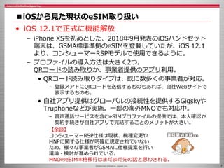 ©Internet Initiative Japan Inc. 7
■iOSから見た現状のeSIM取り扱い
• iOS 12.1で正式に機能解放
– iPhone XSを初めとした、2018年9月発表のiOSハンドセット
端末は、GSMA標準準拠のeSIMを登載していたが、iOS 12.1
より、コンシューマーRSPモデルで使用できるように。
– プロファイルの導入方法は大きく2つ。
QRコードの読み取りか、事業者提供のアプリ利用。
• QRコード読み取りタイプは、既に数多くの事業者が対応。
– 登録メアドにQRコードを送信するものもあれば、自社Webサイトで
表示するものも。
• 自社アプリ提供はグローバルの接続性を提供するGigskyや
Truphoneなどが実施。一部の海外MNOでも対応中。
– 音声通話サービスを含むeSIMプロファイルの提供では、本人確認や
契約手続きが自社アプリで完結することのメリットが大きい。
【余談】
コンシューマーRSP仕様は現状、機種変更や
MNPに関する仕様が明確に規定されていない
ため、様々な事業者がGSMAに仕様提案を行い
議論・検討が進められている。
MNOのeSIM本格移行はまだまだ先の話と思わされる。
 