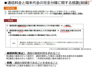 ※モバイル市場の競争促進に向けた制度整備（案)20190618
・継続利用(禁止)：通信の継続利用を求めること
例)通信と端末のセット販売で、通信を解約した場合に返還を求める値引きの返還等
例)通信と端末のセット販売で、○年契約を前提に端末の値引きを行う
・利用：通信の契約者であることを求めること
例)値引きした端末を通信とセット限定で販売すること
■通信料金と端末代金の完全分離に関する措置(総論)
 