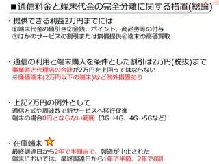 ■通信料金と端末代金の完全分離に関する措置(総論)
・提供できる利益2万円までには
①端末代金の値引き②金銭、ポイント、商品券等の付与
③ほかのサービスの割引または無償提供④端末の高価買取
・通信の利用と端末購入を条件とした割引は2万円(税抜)まで
事業者と代理店の合計が2万円を上回ってはならない
※廉価端末(2万円以下の端末)など例外措置あり
・上記2万円の例外として
通信方式や周波数で新サービスへ移行促進
端末の場合0円とならない範囲（3G→4G、4G→5Gなど）
・在庫端末
最終調達日から2年で半額まで、製造が中止された
端末においては、最終調達日から1年で半額、2年で8割
 