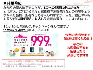 ■結果的に
かなりの量の改正でしたが、IIJへの影響は少なかった・・・
とは言え、これから色々と総務省や消費者庁などの市場チェッ
クが入り指摘、指導なども考えられますが、自社、他社の状況
も見ながら適時適切に対応し引き続き遵守しててまいります。
10月は少し無茶したキャンペーンをしてますが
法令遵守しながら実施してます!!
今回の法令改正で
｢端末は高くなる!! ｣
などの
お客様の不安を
払拭したく
頑張ってます!!
 