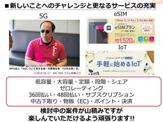 ■新しいことへのチャレンジと更なるサービスの充実
※2019.05.17 BIC SIM コラム特集より
5G
低容量・大容量・定額・段階・シェア
ゼロレーティング
36回払い・48回払い・サブスクリプション
中古下取り・物販（EC)・ポイント・決済
eSIM
IoT
検討中の案件が山積みですが
楽しんでいただけるよう頑張ります!!
 