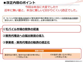 総務省説明資料20190521より
①モバイル市場の競争の促進
②販売代理店への届出制度の導入
③事業者・販売代理店の勧誘の適正化
■改正内容のポイント
今回は本当に大変でした!!
近年に無い量と、本当に難しい(分かりにくい)改正でした。
 