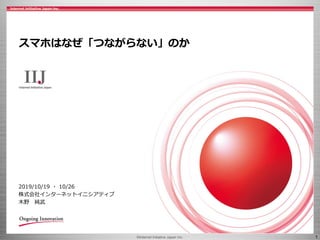 ©Internet Initiative Japan Inc. 1
スマホはなぜ「つながらない」のか
2019/10/19 ・ 10/26
株式会社インターネットイニシアティブ
木野 純武
 