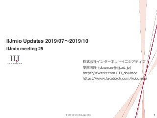 1© Internet Initiative Japan Inc.
IIJmio Updates 2019/07～2019/10
IIJmio meeting 25
株式会社インターネットイニシアティブ
堂前清隆 (doumae@iij.ad.jp)
https://twitter.com/IIJ_doumae
https://www.facebook.com/kdoumae
 