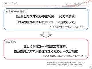 10
PINコードの件
10月5日のTV番組で、
「紛失したスマホが不正利用、100万円請求」
「対策のためにSIMにPINコードを設定して」
という話が紹介されたらしいです…
ところが、
正しくPINコードを設定できず、
自分自身がスマホを使...