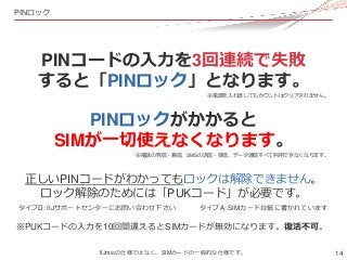 14
PINロック
PINコードの入力を3回連続で失敗
すると「PINロック」となります。
PINロックがかかると
SIMが一切使えなくなります。
正しいPINコードがわかってもロックは解除できません。
ロック解除のためには「PUKコード」が必...