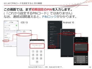 15
はじめてPINコードを設定するときの画面
この画面では、まず初期設定のPINを入力します。
(「これから設定するPINコード」ではありません)
なお、連続3回間違えると、PINロックがかかります。
iOS 13 Android 10
II...