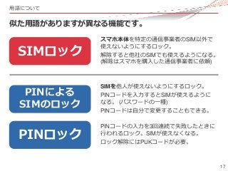17
用語について
似た用語がありますが異なる機能です。
SIMロック
PINロック
PINによる
SIMのロック
スマホ本体を特定の通信事業者のSIM以外で
使えないようにするロック。
解除すると他社のSIMでも使えるようになる。
(解除はス...