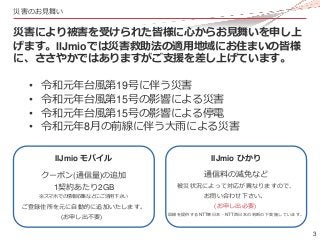 3
災害のお見舞い
災害により被害を受けられた皆様に心からお見舞いを申し上
げます。IIJmioでは災害救助法の適用地域にお住まいの皆様
に、ささやかではありますがご支援を差し上げています。
• 令和元年台風第19号に伴う災害
• 令和元年台風...