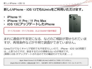 4
新しいiPhone・iOS 13
新しいiPhone・iOS 13でもIIJmioをご利用いただけます。
• iPhone 11
• iPhone 11 Pro / 11 Pro Max
• iOS 13にアップデートしたiPhone
まれ...
