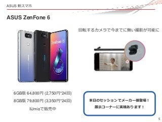 5
ASUS 新スマホ
ASUS ZenFone 6
6GB版 64,800円 (2,750円*24回)
8GB版 79,800円 (3,350円*24回)
回転するカメラで今までに無い撮影が可能に
本日のセッションでメーカー様登場！
展示コー...