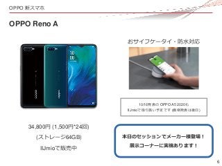 6
OPPO 新スマホ
OPPO Reno A
34,800円 (1,500円*24回)
(ストレージ64GB)
おサイフケータイ・防水対応
本日のセッションでメーカー様登場！
展示コーナーに実機あります！
10/16発表の OPPO A5 2...
