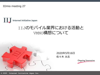 © 2020 Internet Initiative Japan Inc.
IIJのモバイル業界における活動と
VMNO構想について
IIJmio meeting 27
2020年5月16日
佐々木 太志
 
