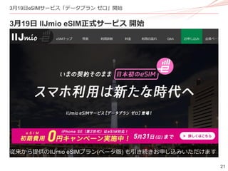 21
3月19日eSIMサービス「データプラン ゼロ」開始
3月19日 IIJmio eSIM正式サービス 開始
従来から提供のIIJmio eSIMプラン(ベータ版) も引き続きお申し込みいただけます
 