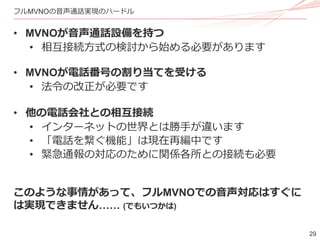 29
フルMVNOの音声通話実現のハードル
• MVNOが音声通話設備を持つ
• 相互接続方式の検討から始める必要があります
• MVNOが電話番号の割り当てを受ける
• 法令の改正が必要です
• 他の電話会社との相互接続
• インターネットの世界とは勝手が違います
• 「電話を繋ぐ機能」は現在再編中です
• 緊急通報の対応のために関係各所との接続も必要
このような事情があって、フルMVNOでの音声対応はすぐに
は実現できません…… (でもいつかは)
 