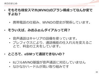 30
本日のまとめ
• そもそも格安スマホ(MVNO)のプラン構成ってなんか変で
すよね？
• 携帯電話の仕組み、MVNOの歴史が関係しています。
• そういえば、みおふぉんダイアルって何？
• 音声通話はキャリアの設備を使っています。
• プレフィクスにより、通話機能の仕入れ元を変えるこ
とで、料金の工夫をしています。
• ところで、eSIMって通話できないの？
• IIJフルMVNO基盤が音声通話に対応していません
• なかなかハードルが高い取り組みです
 