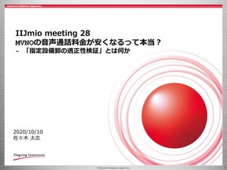 © 2020 Internet Initiative Japan Inc. ©Internet Initiative Japan Inc. 1
2020/10/10
佐々木 太志
IIJmio meeting 28
MVNOの音声通話料金が安くなるって本当？
- 「指定設備卸の適正性検証」とは何か
 