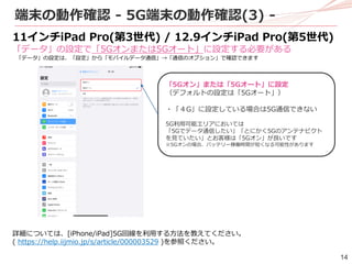 14
端末の動作確認 - 5G端末の動作確認(3) -
11インチiPad Pro(第3世代) / 12.9インチiPad Pro(第5世代)
「データ」の設定で「5Gオンまたは5Gオート」に設定する必要がある
「データ」の設定は、「設定」から「モバイルデータ通信」→「通信のオプション」で確認できます
詳細については、[iPhone/iPad]5G回線を利用する方法を教えてください。
( https://help.iijmio.jp/s/article/000003529 )を参照ください。
「5Gオン」または「5Gオート」に設定
（デフォルトの設定は「5Gオート」）
・「４G」に設定している場合は5G通信できない
5G利用可能エリアにおいては
「5Gでデータ通信したい」「とにかく5Gのアンテナピクト
を見ていたい」とお客様は「5Gオン」が良いです
※5Gオンの場合、バッテリー稼働時間が短くなる可能性があります
 