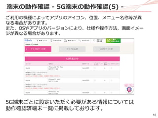 16
端末の動作確認 - 5G端末の動作確認(5) -
ご利用の機種によってアプリのアイコン、位置、メニュー名称等が異
なる場合があります。
また、OSやアプリのバージョンにより、仕様や操作方法、画面イメー
ジが異なる場合があります。
5G端末ごとに設定いただく必要がある情報については
動作確認済端末一覧に掲載しております。
 