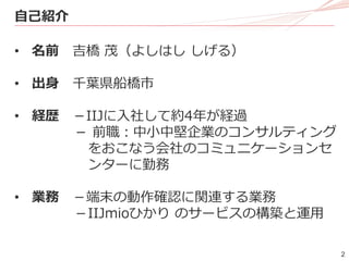 2
自己紹介
• 名前 吉橋 茂（よしはし しげる）
• 出身 千葉県船橋市
• 経歴 －IIJに入社して約4年が経過
－ 前職：中小中堅企業のコンサルティング
をおこなう会社のコミュニケーションセ
ンターに勤務
• 業務 －端末の動作確認に関連する業務
－IIJmioひかり のサービスの構築と運用
 