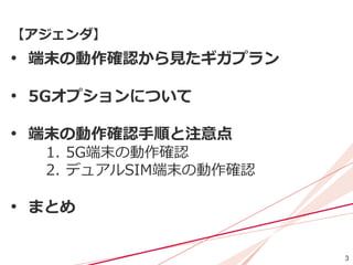 3
【アジェンダ】
• 端末の動作確認から見たギガプラン
• 5Gオプションについて
• 端末の動作確認手順と注意点
1. 5G端末の動作確認
2. デュアルSIM端末の動作確認
• まとめ
 