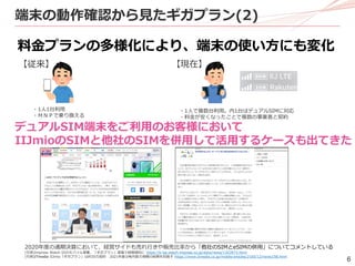 6
端末の動作確認から見たギガプラン(2)
料金プランの多様化により、端末の使い方にも変化
2020年度の通期決算において、経営サイドも売れ行きや販売比率から「他社のSIMとeSIMの併用」についてコメントしている
(引用)Impress Watch IIJのモバイル事業、「ギガプラン」登場で純増傾向に https://k-tai.watch.impress.co.jp/docs/news/1323973.html
(引用)ITmedia IIJmio「ギガプラン」は約35万契約 2021年度は毎月数万規模の純増を目指す https://www.itmedia.co.jp/mobile/articles/2105/12/news158.html
・1人で複数台利用。内1台はデュアルSIMに対応
・料金が安くなったことで複数の事業者と契約
・1人1台利用
・ＭＮＰで乗り換える
【従来】 【現在】
デュアルSIM端末をご利用のお客様において
IIJmioのSIMと他社のSIMを併用して活用するケースも出てきた
 