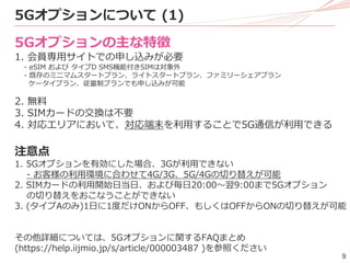 9
5Gオプションの主な特徴
1. 会員専用サイトでの申し込みが必要
- eSIM および タイプD SMS機能付きSIMは対象外
- 既存のミニマムスタートプラン、ライトスタートプラン、ファミリーシェアプラン
ケータイプラン、従量制プランでも申し込みが可能
2. 無料
3. SIMカードの交換は不要
4. 対応エリアにおいて、対応端末を利用することで5G通信が利用できる
注意点
1. 5Gオプションを有効にした場合、3Gが利用できない
- お客様の利用環境に合わせて4G/3G、5G/4Gの切り替えが可能
2. SIMカードの利用開始日当日、および毎日20:00～翌9:00まで5Gオプション
の切り替えをおこなうことができない
3. (タイプAのみ)1日に1度だけONからOFF、もしくはOFFからONの切り替えが可能
その他詳細については、5Gオプションに関するFAQまとめ
(https://help.iijmio.jp/s/article/000003487 )を参照ください
5Gオプションについて (1)
 