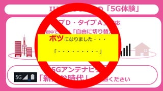 IIJmioならではの「5G体験」
OFF
ON
街中で、家で「自由に切り替え」
5G
5Gアンテナピクトで
「新たな時代」を実感ください
4G
「タイプＤ・タイプＡ」対応
ボツになりました・・・
「・・・・・・・・・」
 