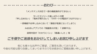 -- -- -- -- -- -- -- -- -- --おわび-- -- -- -- -- -- -- -- -- --
「メンテナンス対応で一部の機能操作ができない」
サービスリリース後しばらくの間
「申し込めない」 「端末が買えない」「サポートの電話がつながらない」
一部機能やお申し込みにおいて「通信が低速になってしまう」
みおぽんアプリでの「残量表示が変」「 誤解する」
説明内容が「わかりにくい」「勘違いした 」等
ご不便やご迷惑をおかけしてしまいお詫び申し上げます
他にも様々なお声やご要望、ご意見も頂いております。
今後も可能な限り改善してまいりますので引き続きのご愛顧お願い申し上げます。
 