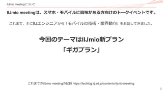 2
IIJmio meetingについて
IIJmio meetingは、スマホ・モバイルに興味がある方向けのトークイベントです。
これまで、主にIIJエンジニアから「モバイルの技術・業界動向」をお話してきました。
今回のテーマはIIJmio新プラン
「ギガプラン」
これまでのIIJmio meetingの記録 https://techlog.iij.ad.jp/contents/iijmio-meeting
 