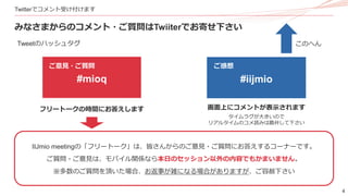 4
Twitterでコメント受け付けます
みなさまからのコメント・ご質問はTwiiterでお寄せ下さい
Tweetのハッシュタグ
#iijmio
ご感想
#mioq
ご意見・ご質問
このへん
画面上にコメントが表示されます
タイムラグが大きいので
リアルタイムのコメ読みは勘弁して下さい
フリートークの時間にお答えします
IIJmio meetingの「フリートーク」は、皆さんからのご意見・ご質問にお答えするコーナーです。
ご質問・ご意見は、モバイル関係なら本日のセッション以外の内容でもかまいません。
※多数のご質問を頂いた場合、お返事が雑になる場合がありますが、ご容赦下さい
 