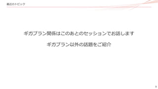 9
最近のトピック
ギガプラン関係はこのあとのセッションでお話します
ギガプラン以外の話題をご紹介
 