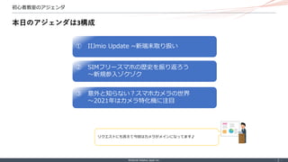 ©Internet Initiative Japan Inc. ‐ 2 ‐
初心者教室のアジェンダ
本日のアジェンダは3構成
② SIMフリースマホの歴史を振り返ろう
〜新規参入ゾクゾク
③ 意外と知らない？スマホカメラの世界
〜2021年はカメラ特化機に注目
① IIJmio Update ~新端末取り扱い
リクエストにも答えて今回はカメラがメインになってます♪
 