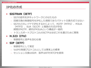 ©Internet Initiative Japan Inc. 14
IP化の方式
• SIGTRAN（IETF）
– SS7の信号をIPネットワークにのせたもの
– 回線交換の制御信号をIP化した規格でありパケット交換方式ではない
– SS7...